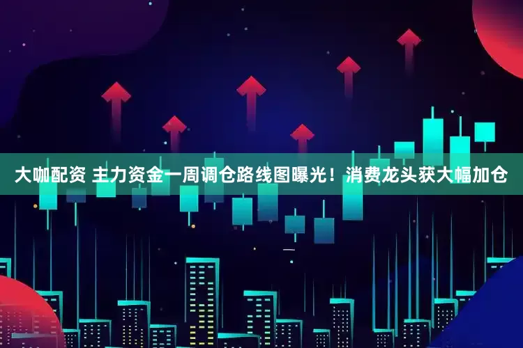 大咖配资 主力资金一周调仓路线图曝光！消费龙头获大幅加仓