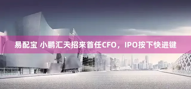 易配宝 小鹏汇天招来首任CFO，IPO按下快进键