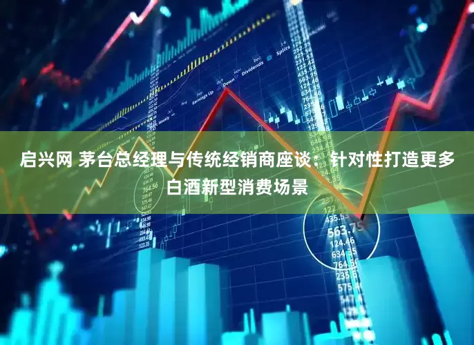 启兴网 茅台总经理与传统经销商座谈：针对性打造更多白酒新型消费场景