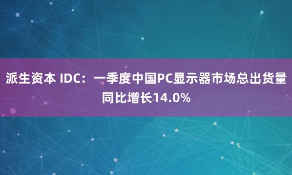 派生资本 IDC：一季度中国PC显示器市场总出货量同比增长14.0%