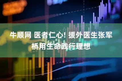 牛顺网 医者仁心! 援外医生张军桥用生命践行理想