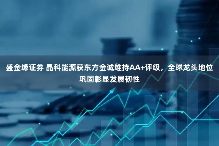 盛金缘证券 晶科能源获东方金诚维持AA+评级，全球龙头地位巩固彰显发展韧性