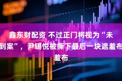 鑫东财配资 不过正门将视为“未到案”，尹锡悦被撕下最后一块遮羞布