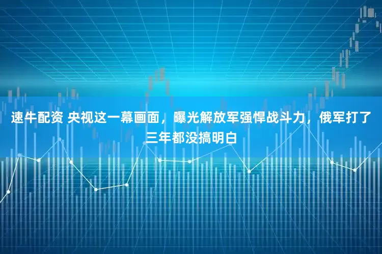 速牛配资 央视这一幕画面，曝光解放军强悍战斗力，俄军打了三年都没搞明白