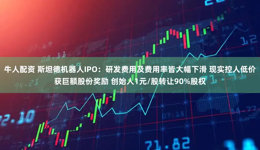 牛人配资 斯坦德机器人IPO：研发费用及费用率皆大幅下滑 现实控人低价获巨额股份奖励 创始人1元/股转让90%股权