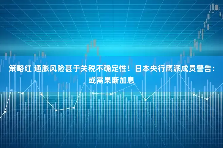 策略红 通胀风险甚于关税不确定性！日本央行鹰派成员警告：或需果断加息