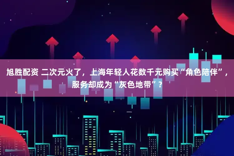 旭胜配资 二次元火了，上海年轻人花数千元购买“角色陪伴”，服务却成为“灰色地带”？