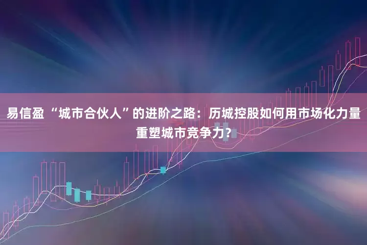 易信盈 “城市合伙人”的进阶之路：历城控股如何用市场化力量重塑城市竞争力？