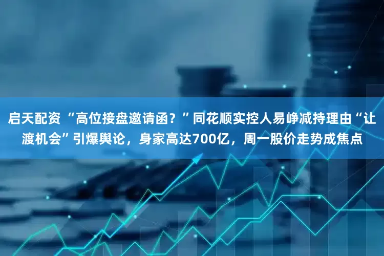 启天配资 “高位接盘邀请函？”同花顺实控人易峥减持理由“让渡机会”引爆舆论，身家高达700亿，周一股价走势成焦点