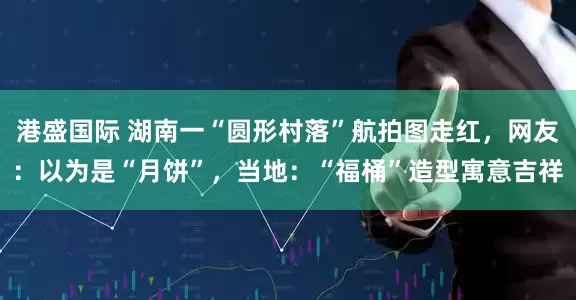 港盛国际 湖南一“圆形村落”航拍图走红，网友：以为是“月饼”，当地：“福桶”造型寓意吉祥
