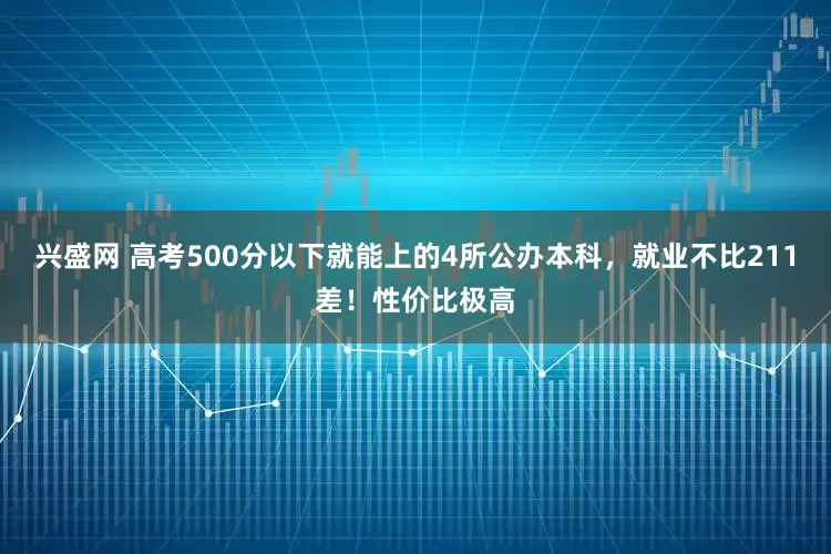兴盛网 高考500分以下就能上的4所公办本科，就业不比211差！性价比极高